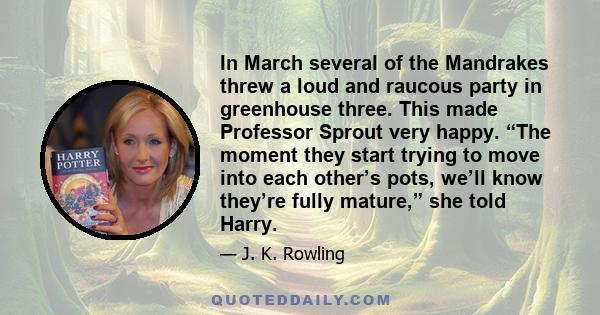 In March several of the Mandrakes threw a loud and raucous party in greenhouse three. This made Professor Sprout very happy. “The moment they start trying to move into each other’s pots, we’ll know they’re fully