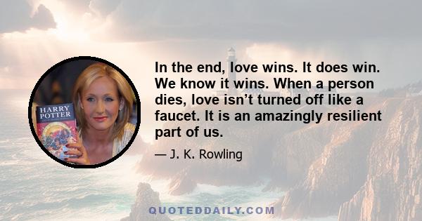 In the end, love wins. It does win. We know it wins. When a person dies, love isn’t turned off like a faucet. It is an amazingly resilient part of us.