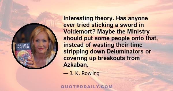 Interesting theory. Has anyone ever tried sticking a sword in Voldemort? Maybe the Ministry should put some people onto that, instead of wasting their time stripping down Deluminators or covering up breakouts from