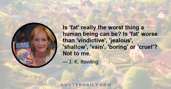 Is 'fat' really the worst thing a human being can be? Is 'fat' worse than 'vindictive', 'jealous', 'shallow', 'vain', 'boring' or 'cruel'? Not to me.