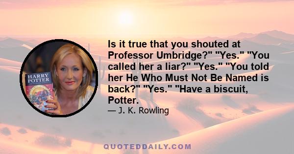 Is it true that you shouted at Professor Umbridge? Yes. You called her a liar? Yes. You told her He Who Must Not Be Named is back? Yes. Have a biscuit, Potter.