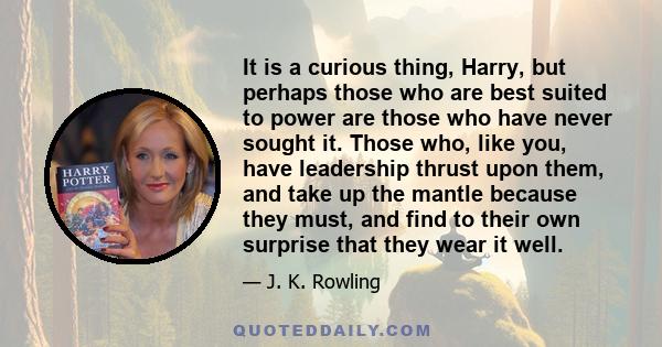 It is a curious thing, Harry, but perhaps those who are best suited to power are those who have never sought it. Those who, like you, have leadership thrust upon them, and take up the mantle because they must, and find