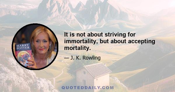 It is not about striving for immortality, but about accepting mortality.