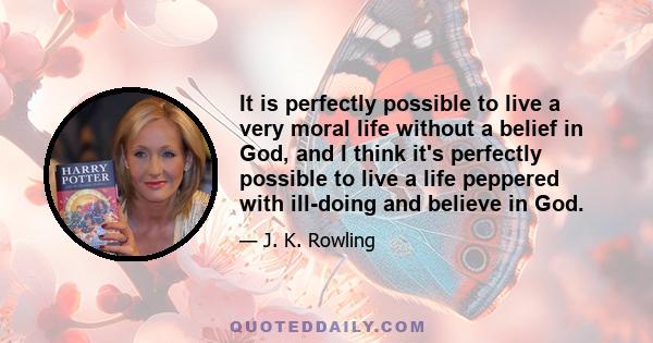 It is perfectly possible to live a very moral life without a belief in God, and I think it's perfectly possible to live a life peppered with ill-doing and believe in God.