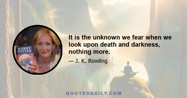 It is the unknown we fear when we look upon death and darkness, nothing more.