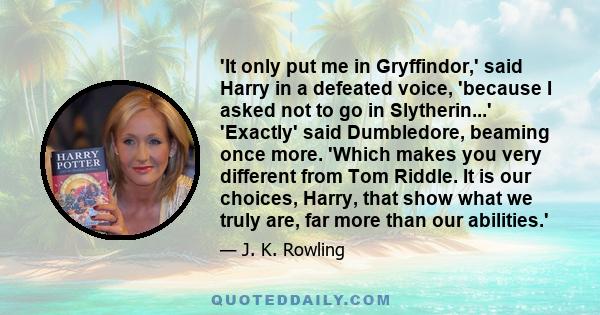 'It only put me in Gryffindor,' said Harry in a defeated voice, 'because I asked not to go in Slytherin...' 'Exactly' said Dumbledore, beaming once more. 'Which makes you very different from Tom Riddle. It is our