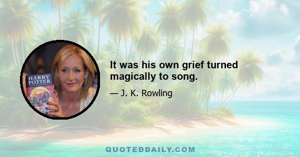 It was his own grief turned magically to song.