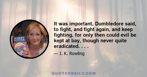 It was important, Dumbledore said, to fight, and fight again, and keep fighting, for only then could evil be kept at bay, though never quite eradicated. . . .