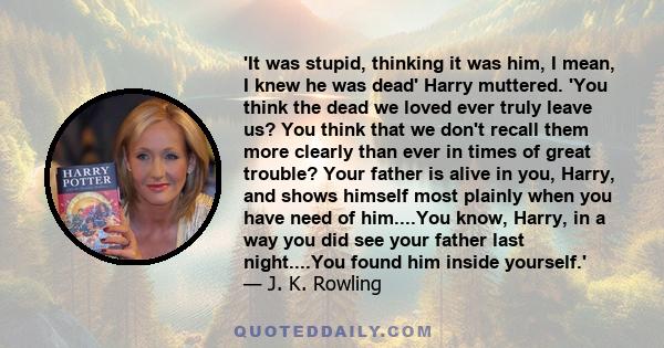 'It was stupid, thinking it was him, I mean, I knew he was dead' Harry muttered. 'You think the dead we loved ever truly leave us? You think that we don't recall them more clearly than ever in times of great trouble?