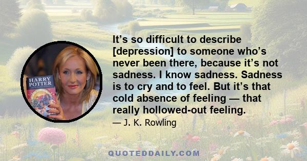 It’s so difficult to describe [depression] to someone who’s never been there, because it’s not sadness. I know sadness. Sadness is to cry and to feel. But it’s that cold absence of feeling — that really hollowed-out