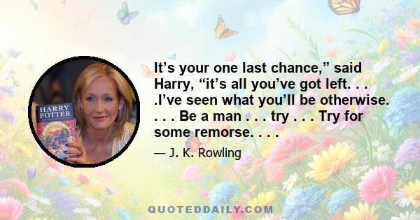 It’s your one last chance,” said Harry, “it’s all you’ve got left. . . .I’ve seen what you’ll be otherwise. . . . Be a man . . . try . . . Try for some remorse. . . .