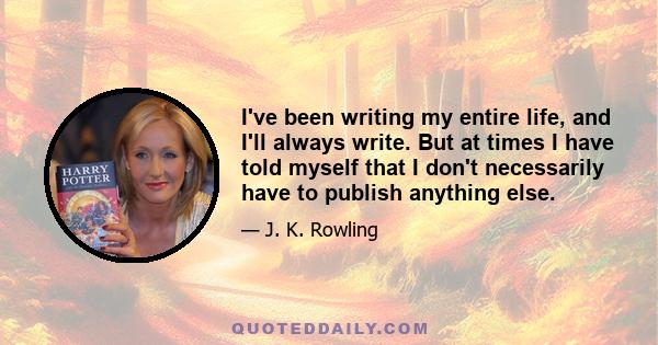 I've been writing my entire life, and I'll always write. But at times I have told myself that I don't necessarily have to publish anything else.