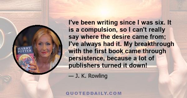 I've been writing since I was six. It is a compulsion, so I can't really say where the desire came from; I've always had it. My breakthrough with the first book came through persistence, because a lot of publishers