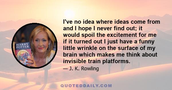 I've no idea where ideas come from and I hope I never find out; it would spoil the excitement for me if it turned out I just have a funny little wrinkle on the surface of my brain which makes me think about invisible