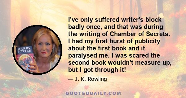 I've only suffered writer's block badly once, and that was during the writing of Chamber of Secrets. I had my first burst of publicity about the first book and it paralysed me. I was scared the second book wouldn't