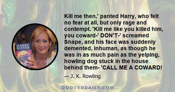 Kill me then,' panted Harry, who felt no fear at all, but only rage and contempt. 'Kill me like you killed him, you coward-' DON'T-' screamed Snape, and his face was suddenly demented, inhuman, as though he was in as