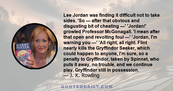 Lee Jordan was finding it difficult not to take sides. 'So — after that obvious and disgusting bit of cheating —' 'Jordan!' growled Professor McGonagall. 'I mean after that open and revolting foul —' 'Jordan, I'm