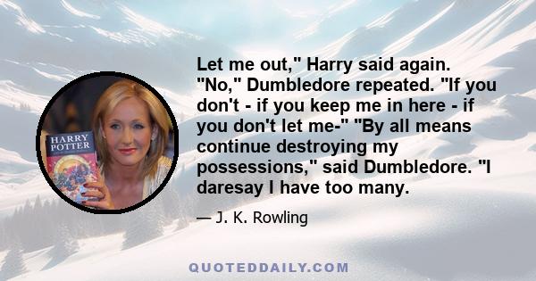 Let me out, Harry said again. No, Dumbledore repeated. If you don't - if you keep me in here - if you don't let me- By all means continue destroying my possessions, said Dumbledore. I daresay I have too many.