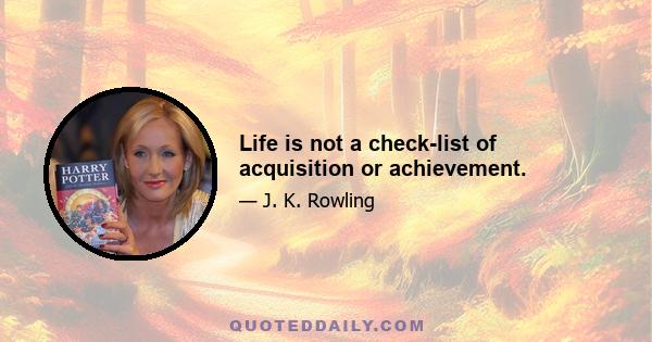 Life is not a check-list of acquisition or achievement.