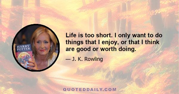 Life is too short. I only want to do things that I enjoy, or that I think are good or worth doing.