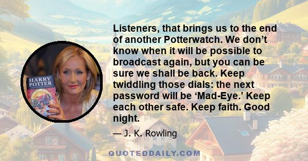 Listeners, that brings us to the end of another Potterwatch. We don’t know when it will be possible to broadcast again, but you can be sure we shall be back. Keep twiddling those dials: the next password will be