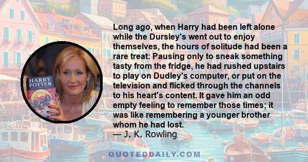 Long ago, when Harry had been left alone while the Dursley's went out to enjoy themselves, the hours of solitude had been a rare treat: Pausing only to sneak something tasty from the fridge, he had rushed upstairs to