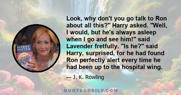 Look, why don't you go talk to Ron about all this? Harry asked. Well, I would, but he's always asleep when I go and see him! said Lavender fretfully. Is he? said Harry, surprised, for he had found Ron perfectly alert