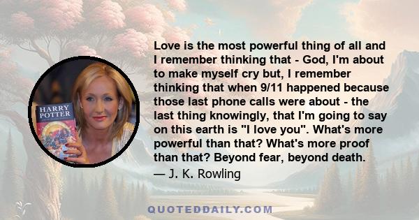 Love is the most powerful thing of all and I remember thinking that - God, I'm about to make myself cry but, I remember thinking that when 9/11 happened because those last phone calls were about - the last thing