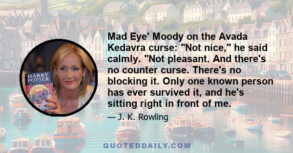 Mad Eye' Moody on the Avada Kedavra curse: Not nice, he said calmly. Not pleasant. And there's no counter curse. There's no blocking it. Only one known person has ever survived it, and he's sitting right in front of me.