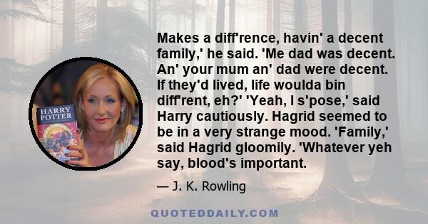 Makes a diff'rence, havin' a decent family,' he said. 'Me dad was decent. An' your mum an' dad were decent. If they'd lived, life woulda bin diff'rent, eh?' 'Yeah, I s'pose,' said Harry cautiously. Hagrid seemed to be