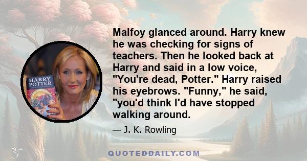 Malfoy glanced around. Harry knew he was checking for signs of teachers. Then he looked back at Harry and said in a low voice, You're dead, Potter. Harry raised his eyebrows. Funny, he said, you'd think I'd have stopped 