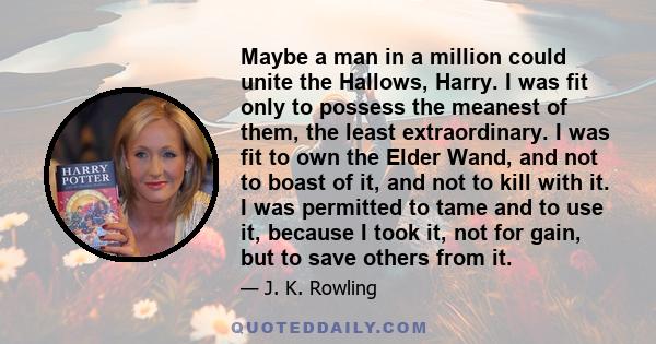 Maybe a man in a million could unite the Hallows, Harry. I was fit only to possess the meanest of them, the least extraordinary. I was fit to own the Elder Wand, and not to boast of it, and not to kill with it. I was