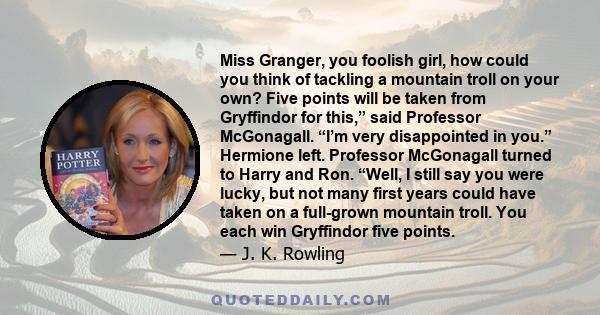 Miss Granger, you foolish girl, how could you think of tackling a mountain troll on your own? Five points will be taken from Gryffindor for this,” said Professor McGonagall. “I’m very disappointed in you.” Hermione