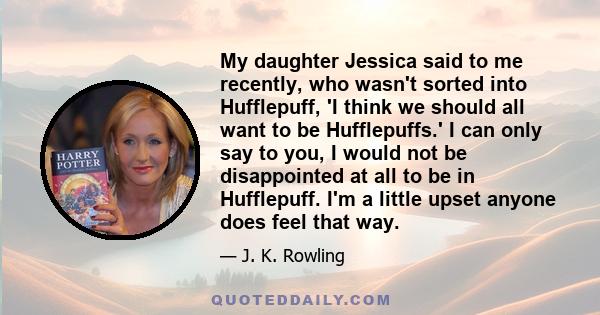 My daughter Jessica said to me recently, who wasn't sorted into Hufflepuff, 'I think we should all want to be Hufflepuffs.' I can only say to you, I would not be disappointed at all to be in Hufflepuff. I'm a little