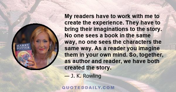 My readers have to work with me to create the experience. They have to bring their imaginations to the story. No one sees a book in the same way, no one sees the characters the same way. As a reader you imagine them in