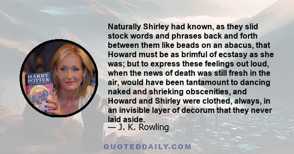 Naturally Shirley had known, as they slid stock words and phrases back and forth between them like beads on an abacus, that Howard must be as brimful of ecstasy as she was; but to express these feelings out loud, when