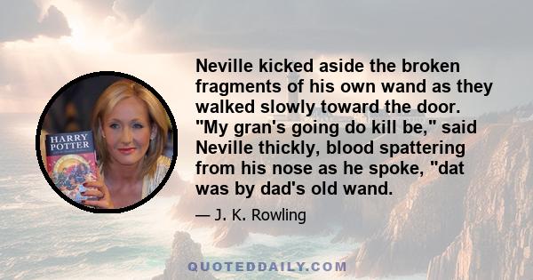 Neville kicked aside the broken fragments of his own wand as they walked slowly toward the door. My gran's going do kill be, said Neville thickly, blood spattering from his nose as he spoke, dat was by dad's old wand.