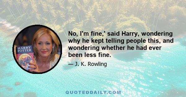 No, I'm fine,' said Harry, wondering why he kept telling people this, and wondering whether he had ever been less fine.