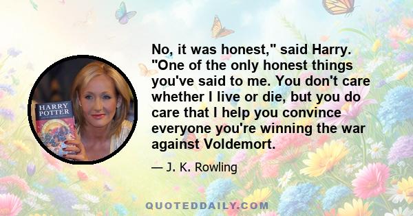 No, it was honest, said Harry. One of the only honest things you've said to me. You don't care whether I live or die, but you do care that I help you convince everyone you're winning the war against Voldemort.