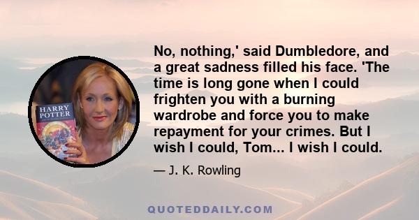 No, nothing,' said Dumbledore, and a great sadness filled his face. 'The time is long gone when I could frighten you with a burning wardrobe and force you to make repayment for your crimes. But I wish I could, Tom... I