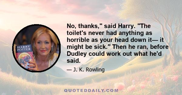 No, thanks, said Harry. The toilet's never had anything as horrible as your head down it— it might be sick. Then he ran, before Dudley could work out what he'd said.