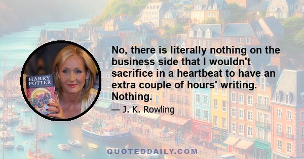 No, there is literally nothing on the business side that I wouldn't sacrifice in a heartbeat to have an extra couple of hours' writing. Nothing.