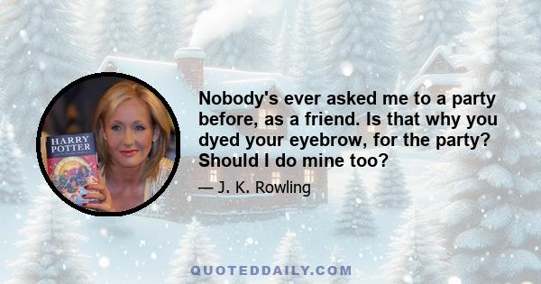 Nobody's ever asked me to a party before, as a friend. Is that why you dyed your eyebrow, for the party? Should I do mine too?