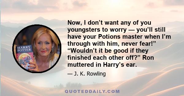 Now, I don’t want any of you youngsters to worry — you’ll still have your Potions master when I’m through with him, never fear!” “Wouldn’t it be good if they finished each other off?” Ron muttered in Harry’s ear.