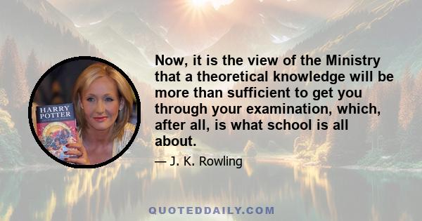 Now, it is the view of the Ministry that a theoretical knowledge will be more than sufficient to get you through your examination, which, after all, is what school is all about.