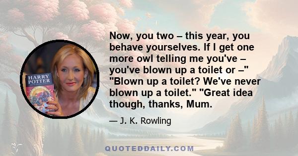 Now, you two – this year, you behave yourselves. If I get one more owl telling me you've – you've blown up a toilet or – Blown up a toilet? We've never blown up a toilet. Great idea though, thanks, Mum.