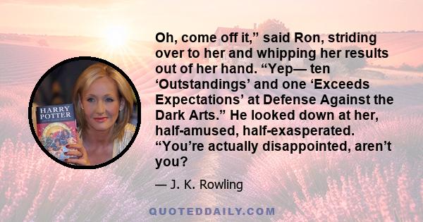 Oh, come off it,” said Ron, striding over to her and whipping her results out of her hand. “Yep— ten ‘Outstandings’ and one ‘Exceeds Expectations’ at Defense Against the Dark Arts.” He looked down at her, half-amused,