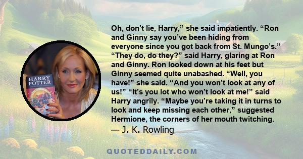 Oh, don’t lie, Harry,” she said impatiently. “Ron and Ginny say you’ve been hiding from everyone since you got back from St. Mungo’s.” “They do, do they?” said Harry, glaring at Ron and Ginny. Ron looked down at his