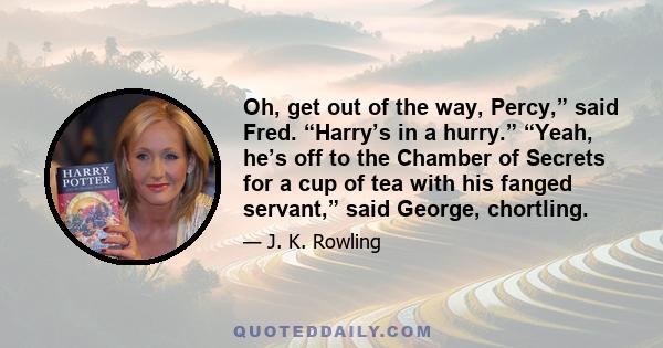 Oh, get out of the way, Percy,” said Fred. “Harry’s in a hurry.” “Yeah, he’s off to the Chamber of Secrets for a cup of tea with his fanged servant,” said George, chortling.