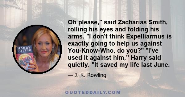 Oh please, said Zacharias Smith, rolling his eyes and folding his arms. I don't think Expelliarmus is exactly going to help us against You-Know-Who, do you? I've used it against him, Harry said quietly. It saved my life 